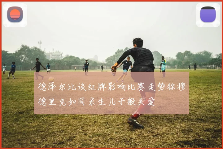 德泽尔比谈红牌影响比赛走势称穆德里克如同亲生儿子般关爱