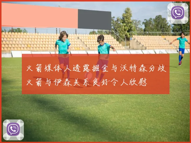 火箭媒体人透露掘金与沃特森分歧火箭与伊森关系良好令人欣慰