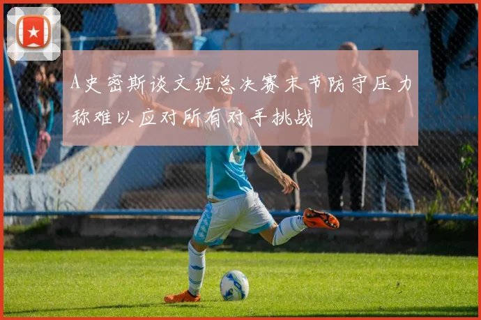 A史密斯谈文班总决赛末节防守压力称难以应对所有对手挑战
