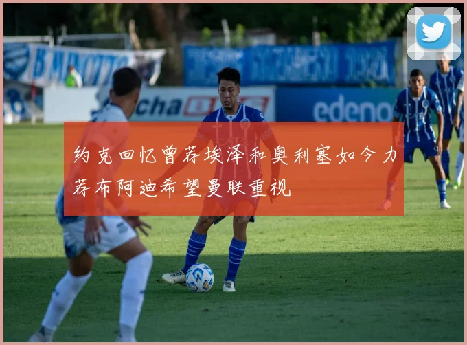 约克回忆曾荐埃泽和奥利塞如今力荐布阿迪希望曼联重视