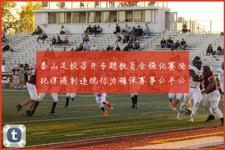 泰山足校召开专题教育会强化赛场纪律遏制违规行为确保赛事公平公正