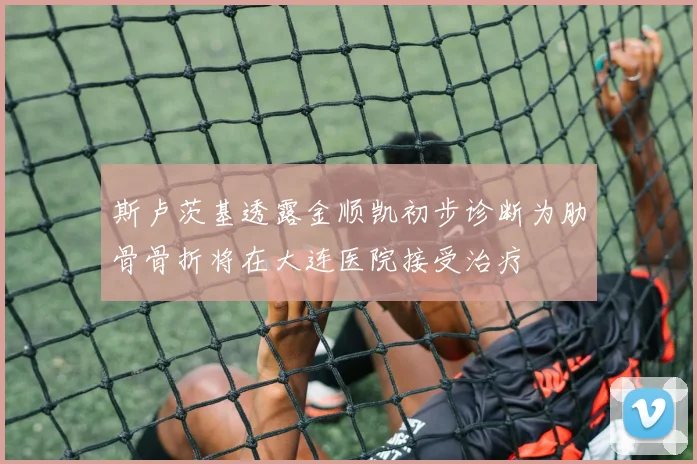 斯卢茨基透露金顺凯初步诊断为肋骨骨折将在大连医院接受治疗