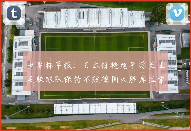 世界杯早报:日本惊艳绝平荷兰亚足联球队保持不败德国大胜库拉索