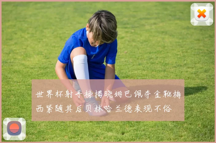 世界杯射手榜揭晓姆巴佩夺金靴梅西紧随其后贝林哈兰德表现不俗