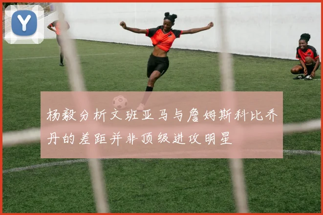 杨毅分析文班亚马与詹姆斯科比乔丹的差距并非顶级进攻明星