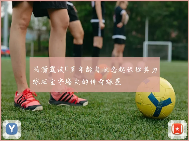 冯潇霆谈C罗年龄与状态起伏称其为球坛金字塔尖的传奇球星