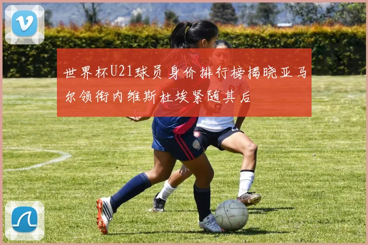 世界杯U21球员身价排行榜揭晓亚马尔领衔内维斯杜埃紧随其后