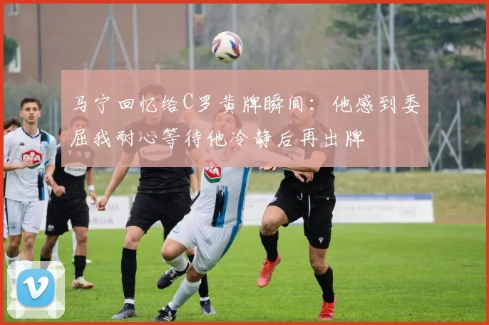 马宁回忆给C罗黄牌瞬间：他感到委屈我耐心等待他冷静后再出牌