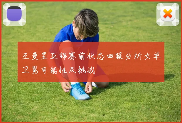 王曼昱亚锦赛前状态回暖分析女单卫冕可能性及挑战