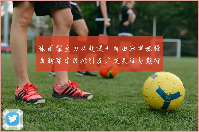 张雨霏全力以赴提升自由泳训练强度新赛季目标引发广泛关注与期待