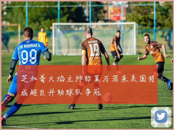 芝加哥火焰主帅称莱万若来美国将成超巨并助球队争冠
