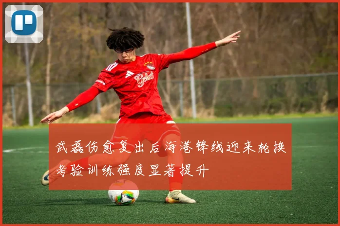 武磊伤愈复出后海港锋线迎来轮换考验训练强度显著提升