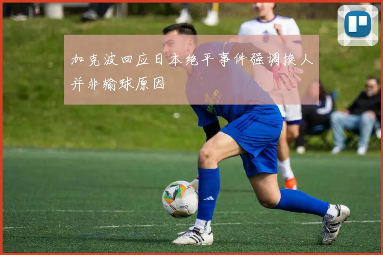 加克波回应日本绝平事件强调换人并非输球原因