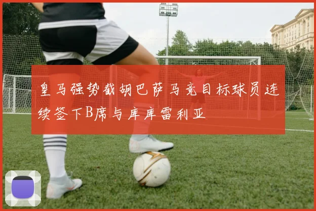 皇马强势截胡巴萨马竞目标球员连续签下B席与库库雷利亚