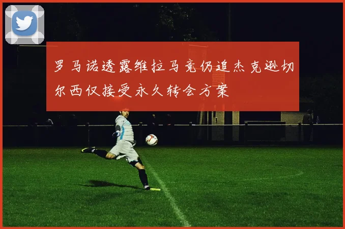 罗马诺透露维拉马竞仍追杰克逊切尔西仅接受永久转会方案