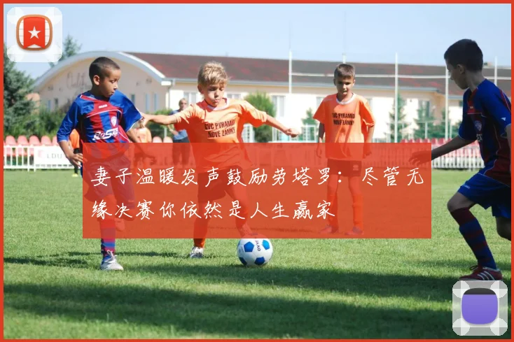 妻子温暖发声鼓励劳塔罗:尽管无缘决赛你依然是人生赢家