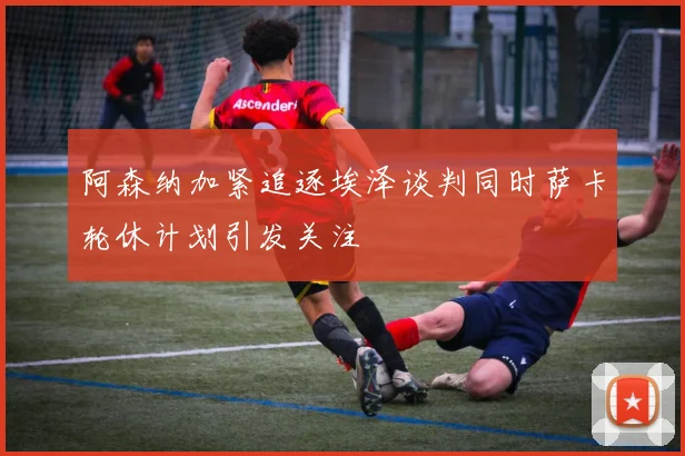 阿森纳加紧追逐埃泽谈判同时萨卡轮休计划引发关注